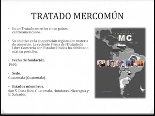 TRATADO MERCOMÚN
• Es un Tratado entre los cinco países
  centroamericanos.

• Su objetivo es la cooperación regional en materia
  de comercio. La reciente Firma del Tratado de
  Libre Comercio con Estados Unidos ha debilitado
  más su posición.

• Fecha de fundación.
1960.

• Sede.
Guatemala (Guatemala).

• Estados miembros.
Son 5 Costa Rica, Guatemala, Honduras, Nicaragua y
El Salvador.
 