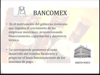 BANCOMEX
• Es el instrumento del gobierno mexicano
 que impulsa el crecimiento de las
 empresas mexicanas, proporcionando
 financiamiento, capacitación y asistencia
 técnica.

• Le corresponde promover el sano
 desarrollo del sistema financiero y
 propiciar el buen funcionamiento de los
 sistemas de pago.
 
