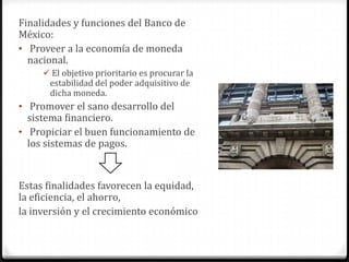 Finalidades y funciones del Banco de
México:
• Proveer a la economía de moneda
  nacional.
      El objetivo prioritario es procurar la
      estabilidad del poder adquisitivo de
      dicha moneda.
• Promover el sano desarrollo del
  sistema financiero.
• Propiciar el buen funcionamiento de
  los sistemas de pagos.


Estas finalidades favorecen la equidad,
la eficiencia, el ahorro,
la inversión y el crecimiento económico
 