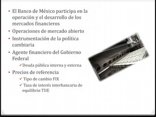 • El Banco de México participa en la
  operación y el desarrollo de los
  mercados financieros
• Operaciones de mercado abierto
• Instrumentación de la política
  cambiaria
• Agente financiero del Gobierno
  Federal
    Deuda pública interna y externa
• Precios de referencia
     Tipo de cambio FIX
     Tasa de interés interbancaria de
      equilibrio TIIE
 