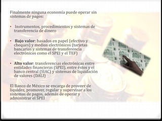 Finalmente ninguna economía puede operar sin
sistemas de pagos:

• Instrumentos, procedimientos y sistemas de
  transferencia de dinero

• Bajo valor: basados en papel (efectivo y
  cheques) y medios electrónicos (tarjetas
  bancarias y sistemas de transferencia
  electrónicos como el SPEI y el TEF)

• Alto valor: transferencias electrónicas entre
  entidades financieras (SPEI), entre éstos y el
  banco central (SIAC) y sistemas de liquidación
  de valores (DALI)

El Banco de México se encarga de proveer de
liquidez, promover, regular y supervisar a los
sistemas de pagos, además de operar y
administrar el SPEI
 