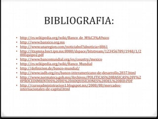 BIBLIOGRAFIA:
•   http://es.wikipedia.org/wiki/Banco_de_M%C3%A9xico
•   http://www.banxico.org.mx
•   http://www.unaregion.com/noticiabol?idnoticia=8861
•   http://itzamna.bnct.ipn.mx:8080/dspace/bitstream/123456789/1948/1/2
    08Equipo2.pdf
•   http://www.bancomundial.org/es/country/mexico
•   http://es.wikipedia.org/wiki/Banco_Mundial
•   http://definicion.de/banco-mundial/
•   http://www.iadb.org/es/banco-interamericano-de-desarrollo,2837.html
•   http://www.normateca.gob.mx/Archivos/POLITICAS%20BASICAS%20Y%2
    0PROCEDIMIENTOS%20DE%20ADQUISICIONES%20DEL%20BID.PDF
•   http://cursoadministracion1.blogspot.mx/2008/08/mercados-
    internacionales-de-capital.html
 