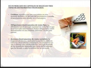 EN UN MERCADO DE CAPITALES SE NEGOCIAN TRES
TIPOS DE INSTRUMENTOS FINANCIEROS:


• Créditos: aquellos que son concedidos en otra
  moneda distinta a la del país del prestatario o cuando
  el prestamista está situado en el extranjero.


• Obligaciones (instrumentos de renta fija). La
  diferencia con el mercado nacional de renta fija es que
  en el mercado internacional dichas obligaciones están
  denominadas en una moneda diferente a la del país
  emisor.


• Acciones (instrumentos de renta variable). Se
  negocian productos, mediante la puesta en contacto
  entre los ahorradores e inversores, los inversores no
  van a obtener una retribución fija, sino que depende
  de los beneficios obtenidos por parte de la empresa
  que ha llevado a cabo la emisión de las acciones.
 