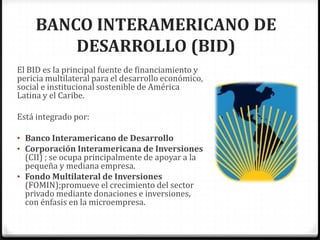 BANCO INTERAMERICANO DE
         DESARROLLO (BID)
El BID es la principal fuente de financiamiento y
pericia multilateral para el desarrollo económico,
social e institucional sostenible de América
Latina y el Caribe.

Está integrado por:

• Banco Interamericano de Desarrollo
• Corporación Interamericana de Inversiones
  (CII) ; se ocupa principalmente de apoyar a la
  pequeña y mediana empresa.
• Fondo Multilateral de Inversiones
  (FOMIN);promueve el crecimiento del sector
  privado mediante donaciones e inversiones,
  con énfasis en la microempresa.
 