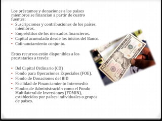 Los préstamos y donaciones a los países
miembros se financian a partir de cuatro
fuentes:
• Suscripciones y contribuciones de los países
  miembros.
• Empréstitos de los mercados financieros.
• Capital acumulado desde los inicios del Banco.
• Cofinanciamiento conjunto.

Estos recursos están disponibles a los
prestatarios a través:

•   Del Capital Ordinario (CO)
•   Fondo para Operaciones Especiales (FOE).
•   Fondo de Donaciones del BID
•   Facilidad de Financiamiento Intermedio
•   Fondos de Administración como el Fondo
    Multilateral de Inversiones (FOMIN),
    establecidos por países individuales o grupos
    de países.
 