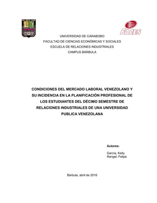 UNIVERSIDAD DE CARABOBO
FACULTAD DE CIENCIAS ECONÓMICAS Y SOCIALES
ESCUELA DE RELACIONES INDUSTRIALES
CAMPUS BÁRBULA
CONDICIONES DEL MERCADO LABORAL VENEZOLANO Y
SU INCIDENCIA EN LA PLANIFICACIÓN PROFESIONAL DE
LOS ESTUDIANTES DEL DÉCIMO SEMESTRE DE
RELACIONES INDUSTRIALES DE UNA UNIVERSIDAD
PUBLICA VENEZOLANA
Autores:
García, Keily
Rangel, Felipe
Bárbula, abril de 2016
 