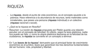 RIQUEZA
 La riqueza, desde el punto de vista económico, es el concepto opuesto a la
pobreza. Hace referencia a la abundancia de recursos, tanto materiales como
inmateriales, que posee una persona (riqueza individual) o un colectivo
(riqueza nacional o social).
• ¿Qué es la riqueza en filosofia?
• Resumen: La noción de riqueza propuesta por Platón guarda una relación
peculiar con el concepto de felicidad. En efecto, según la tesis platónica, nadie
rico puede ser feliz, y, como la utopía platónica descansa en la felicidad de los
ciudadanos, la riqueza se convierte en un concepto a eliminar.
• En “Las bases de la riqueza” demuestro que el principal factor de crecimiento
económico es el jurídico, leyes que garanticen los tres derechos fundamentales
del ser humano: vida, propiedad y libertad.
 
