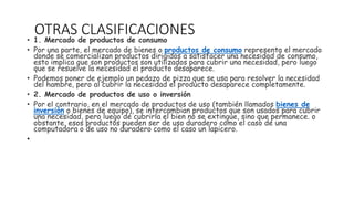 OTRAS CLASIFICACIONES
• 1. Mercado de productos de consumo
• Por una parte, el mercado de bienes o productos de consumo representa el mercado
donde se comercializan productos dirigidos a satisfacer una necesidad de consumo,
esto implica que son productos son utilizados para cubrir una necesidad, pero luego
que se resuelve la necesidad el producto desaparece.
• Podemos poner de ejemplo un pedazo de pizza que se usa para resolver la necesidad
del hambre, pero al cubrir la necesidad el producto desaparece completamente.
• 2. Mercado de productos de uso o inversión
• Por el contrario, en el mercado de productos de uso (también llamados bienes de
inversión o bienes de equipo), se intercambian productos que son usados para cubrir
una necesidad, pero luego de cubrirla el bien no se extingue, sino que permanece. o
obstante, esos productos pueden ser de uso duradero como el caso de una
computadora o de uso no duradero como el caso un lapicero.
•
 