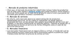 • . Mercado de productos industriales
• Claro que, el mercado de productos industriales incluye todos los productos
que se usan como insumo o materia prima para poder producir otros bienes o
servicios. Este puede ser el caso de un producto como el acero que puede ser
utilizado para producir aviones o automóviles.
• 4. Mercado de servicios
• En efecto, este mercado abarca la comercialización de productos
denominados servicios, en los cuáles el consumidor no puede adquirir
propiedad del bien, ya sea porque sólo compra la prestación del servicio; por
ejemplo, si usa para comunicarse un teléfono público. También se puede dar el
caso porque se recibe un servicio de forma intangible como el caso de los
servicios educativos.
• 5. Mercados financieros
• Los mercados financieros son un espacio físico o virtual, a través del cual se
intercambian activos financieros entre diferentes agente económicos cuyas
transacciones definen los precios de dichos activos.
 