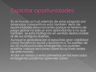 Explotar oportunidades     En el mundo actual además de estar plagado por amenazas competitivas esta también  lleno de oportunidades emocionantes porque el terreno de juego global no solo se esta aplandando si no que tambien  se esta inclinando en sentido desfavorable al de sus antiguos dueños.     Aunque la globalizacion a adquirido gran visibilidad como tendencia social y economica, los perfiles de las 25 multinacionales emergentes nos pueden enseñar valiosas lecciones sobre los actores reales de este mundo.     Al dar un vistazo a estas primerizas en los mercados emergentes podemos aprender sobre: