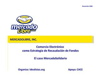 Noviembre  2008 MERCADOLIBRE, INC. Comercio Electrónico  como Estrategia de Recaudación de Fondos El caso MercadoSolidario Organiza: Idealistas.org Apoya: CACE 