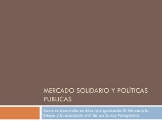 MERCADO SOLIDARIO Y POLÍTICAS
PUBLICAS
Como se desarrolla en ellos la organización El Mercado la
Estepa y la asociación civil de Los Surcos Patagónicos
 