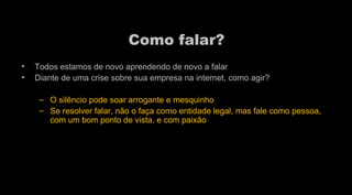 Como falar?  Todos estamos de novo aprendendo de novo a falar  Diante de uma crise sobre sua empresa na internet, como agir?  O silêncio pode soar arrogante e mesquinho Se resolver falar, não o faça como entidade legal, mas fale como pessoa, com um bom ponto de vista, e com paixão 