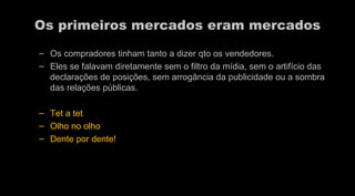 Os primeiros mercados eram mercados Os compradores tinham tanto a dizer qto os vendedores.  Eles se falavam diretamente sem o filtro da mídia, sem o artifício das declarações de posições, sem arrogância da publicidade ou a sombra das relações públicas.  Tet a tet  Olho no olho  Dente por dente! 