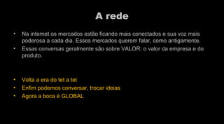 A rede Na internet os mercados estão ficando mais conectados e sua voz mais poderosa a cada dia. Esses mercados querem falar, como antigamente. Essas conversas geralmente são sobre VALOR: o valor da empresa e do produto.  Volta a era do tet a tet Enfim podemos conversar, trocar ideias Agora a boca é GLOBAL  