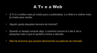 A Tv e a Web  A Tv é o melhor meio já criado para a publicidade, e a Web é o melhor meio já criado para vender. Alguém gosta daqueles banners de internet?  Quando vc deseja comprar algo, o caminho comum é ir até a net e pesquisar tudo o que te ajudará a tomar a decisão.  Não há anúncios que possam desmanchar as palavras do mercado.  