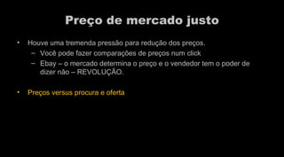 Preço de mercado justo Houve uma tremenda pressão para redução dos preços.  Você pode fazer comparações de preços num click  Ebay – o mercado determina o preço e o vendedor tem o poder de dizer não – REVOLUÇÃO.  Preços versus procura e oferta  