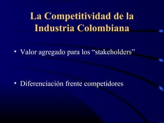 La Competitividad de la
Industria Colombiana
• Valor agregado para los “stakeholders”
• Diferenciación frente competidores
 