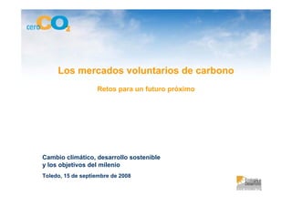 Los mercados voluntarios de carbono
                   Retos para un futuro próximo




Cambio climático, desarrollo sostenible
y los objetivos del milenio
Toledo, 15 de septiembre de 2008
 