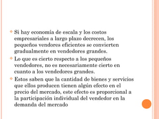  Si hay economía de escala y los costos
empresariales a largo plazo decrecen, los
pequeños vendores eficientes se convierten
gradualmente en vendedores grandes.
 Lo que es cierto respecto a los pequeños
vendedores, no es necesariamente cierto en
cuanto a los vendedores grandes.
 Estos saben que la cantidad de bienes y servicios
que ellos producen tienen algún efecto en el
precio del mercado, este efecto es proporcional a
la participación individual del vendedor en la
demanda del mercado
 
