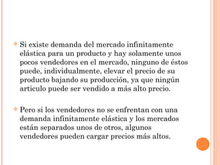  Si existe demanda del mercado infinitamente
elástica para un producto y hay solamente unos
pocos vendedores en el mercado, ninguno de éstos
puede, individualmente, elevar el precio de su
producto bajando su producción, ya que ningún
articulo puede ser vendido a más alto precio.
 Pero si los vendedores no se enfrentan con una
demanda infinitamente elástica y los mercados
están separados unos de otros, algunos
vendedores pueden cargar precios más altos.
 