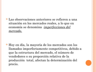  Las observaciones anteriores se refieren a una
situación en los mercados reales, a lo que en
economía se denomina imperfecciones del
mercado.
 Hoy en día, la mayoría de los mercados son los
llamados imperfectamente competitivos, debido a
que la estructura del mercado, el número de
vendedores o su proporción relativa de la
producción total, afectan la determinación del
precio.
 