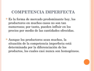 COMPETENCIA IMPERFECTA
 Es la forma de mercado predominante hoy, los
productores en muchos casos no son tan
numerosos; por tanto, pueden influir en los
precios por medio de las cantidades ofrecidas.
 Aunque los productores sean muchos, la
situación de la competencia imperfecta está
determinada por la diferenciación de los
productos, los cuales casi nunca son homogéneos.
 
