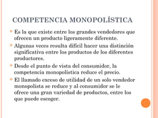 COMPETENCIA MONOPOLÍSTICA
 Es la que existe entre los grandes vendedores que
ofrecen un producto ligeramente diferente.
 Algunas veces resulta difícil hacer una distinción
significativa entre los productos de los diferentes
productores.
 Desde el punto de vista del consumidor, la
competencia monopolística reduce el precio.
 El llamado exceso de utilidad de un solo vendedor
monopolista se reduce y al consumidor se le
ofrece una gran variedad de productos, entre los
que puede escoger.
 