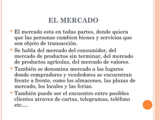 EL MERCADO
 El mercado esta en todas partes, donde quiera
que las personas cambien bienes y servicios que
son objeto de transacción.
 Se habla del mercado del consumidor, del
mercado de productos sin terminar, del mercado
de productos agrícolas, del mercado de valores.
 También se denomina mercado a los lugares
donde compradores y vendedores se encuentran
frente a frente, como los almacenes, las plazas de
mercado, los locales y las ferias.
 También puede ser el encuentro entre posibles
clientes atravez de cartas, telegramas, teléfono
etc.…
 