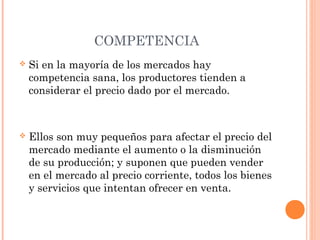 COMPETENCIA
 Si en la mayoría de los mercados hay
competencia sana, los productores tienden a
considerar el precio dado por el mercado.
 Ellos son muy pequeños para afectar el precio del
mercado mediante el aumento o la disminución
de su producción; y suponen que pueden vender
en el mercado al precio corriente, todos los bienes
y servicios que intentan ofrecer en venta.
 