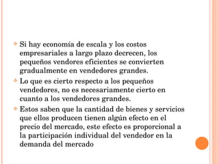 Si hay economía de escala y los costos empresariales a largo plazo decrecen, los pequeños vendores eficientes se convierten gradualmente en vendedores grandes. Lo que es cierto respecto a los pequeños vendedores, no es necesariamente cierto en cuanto a los vendedores grandes. Estos saben que la cantidad de bienes y servicios que ellos producen tienen algún efecto en el precio del mercado, este efecto es proporcional a la participación individual del vendedor en la demanda del mercado 