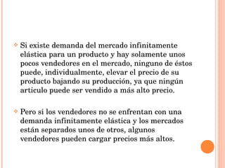 Si existe demanda del mercado infinitamente elástica para un producto y hay solamente unos pocos vendedores en el mercado, ninguno de éstos puede, individualmente, elevar el precio de su producto bajando su producción, ya que ningún articulo puede ser vendido a más alto precio. Pero si los vendedores no se enfrentan con una demanda infinitamente elástica y los mercados están separados unos de otros, algunos vendedores pueden cargar precios más altos. 