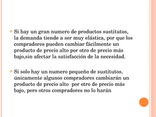 Si hay un gran numero de productos sustitutos, la demanda tiende a ser muy elástica, por que los compradores pueden cambiar fácilmente un producto de precio alto por otro de precio más bajo,sin afectar la satisfacción de la necesidad. Si solo hay un numero pequeño de sustitutos, únicamente algunos compradores cambiarán un producto de precio alto  por otro de precio más bajo, pero otros compradores no lo harán 