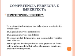 COMPETENCIA PERFECTA E IMPERFECTA COMPETENCIA PERFECTA: Es la situación de mercado que debe reunir las siguientes condiciones : 1)Un gran número de compradores 2)Un gran número de vendedores 3)Homogeneidad del producto: que las unidades vendidas sean idénticas. 4)Multiplicidad de los productos: cada producto en forma individual no puede influir sobre el mercado, ejerciendo presión sobre los precios. 