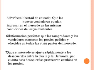 6)Información perfecta: que los compradores y los vendedores conozcan los precios pedidos y ofrecidos en todas las otras partes del mercado. 7)Que el mercado se ajuste rápidamente a los desacuerdos entre la oferta y la Demanda, por cuanto esos desacuerdos provocarán cambios en los precios. 5)Perfecta libertad de entrada: Que los  nuevos vendedores puedan ingresar en el mercado en las mismas condiciones de los ya existentes. 