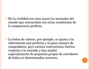 En la realidad son muy pocos los mercados del mundo que concuerdan con estas condiciones de la competencia perfecta. La bolsa de valores, por ejemplo, se ajusta a la información casi perfecta y al gran número de compradores, pero existen restricciones fuertes respecto a la entrada y hay mucha especialización de pequeños grupos de corredores de bolsa en determinadas acciones. 