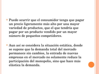 Puede ocurrir que el consumidor tenga que pagar un precio ligeramente más alto por una mayor variedad de productos, que el que tendría que pagar por un producto vendido por un mayor número de pequeños competidores. Aun así se considera la situación estática, donde se supone que la demanda total del mercado permanece sin cambios, la entrada de nuevas empresas en el mercado no solamente reduce la participación del monopolio, sino que hace más elástica la demanda. 