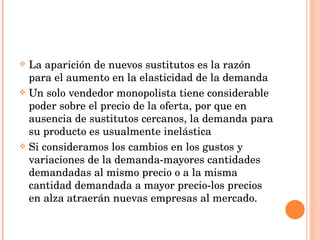 La aparición de nuevos sustitutos es la razón para el aumento en la elasticidad de la demanda Un solo vendedor monopolista tiene considerable poder sobre el precio de la oferta, por que en ausencia de sustitutos cercanos, la demanda para su producto es usualmente inelástica Si consideramos los cambios en los gustos y variaciones de la demanda-mayores cantidades demandadas al mismo precio o a la misma cantidad demandada a mayor precio-los precios en alza atraerán nuevas empresas al mercado. 
