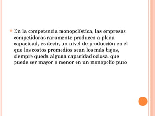 En la competencia monopolística, las empresas competidoras raramente producen a plena capacidad, es decir, un nivel de producción en el que los costos promedios sean los más bajos, siempre queda alguna capacidad ociosa, que puede ser mayor o menor en un monopolio puro 