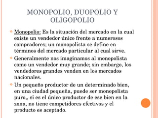 MONOPOLIO, DUOPOLIO Y OLIGOPOLIO Monopolio:  Es la situación del mercado en la cual existe un vendedor único frente a numerosos compradores; un monopolista se define en términos del mercado particular al cual sirve. Generalmente nos imaginamos al monopolista como un vendedor muy grande; sin embargo, los vendedores grandes venden en los mercados nacionales. Un pequeño productor de un determinado bien, en una ciudad pequeña, puede ser monopolista puro,, si es el único productor de ese bien en la zona, no tiene competidores efectivos y el producto es aceptado. 