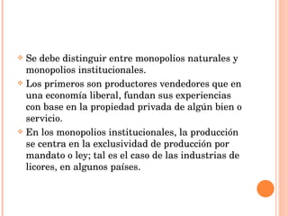 Se debe distinguir entre monopolios naturales y monopolios institucionales. Los primeros son productores vendedores que en una economía liberal, fundan sus experiencias con base en la propiedad privada de algún bien o servicio. En los monopolios institucionales, la producción se centra en la exclusividad de producción por mandato o ley; tal es el caso de las industrias de licores, en algunos países. 