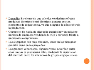 Duopolio : Es el caso en que solo dos vendedores ofrecen productos identicos o casi identicos, aunque existen elementos de competencia, ya que ninguno de ellos controla la producción. Oligopolio:  Se habla de oligopolio cuando hay un pequeño número de empresas vendiendo bienes y servicios frente a numerosos compradores. Los oligopolios son muy comunes, tanto en los mercados grandes como en los pequeños. Los grandes vendedores, algunas veces, acuerdan entre ellos limitar la producción total, mediante la repartición del mercado entre los miembros de grupos oligopolisticos. 