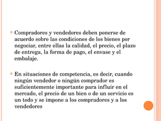 Compradores y vendedores deben ponerse de acuerdo sobre las condiciones de los bienes por negociar, entre ellas la calidad, el precio, el plazo de entrega, la forma de pago, el envase y el embalaje. En situaciones de competencia, es decir, cuando ningún vendedor o ningún comprador es suficientemente importante para influir en el mercado, el precio de un bien o de un servicio es un todo y se impone a los compradores y a los vendedores 