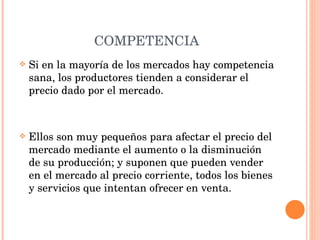 COMPETENCIA Si en la mayoría de los mercados hay competencia sana, los productores tienden a considerar el precio dado por el mercado. Ellos son muy pequeños para afectar el precio del mercado mediante el aumento o la disminución de su producción; y suponen que pueden vender en el mercado al precio corriente, todos los bienes y servicios que intentan ofrecer en venta. 