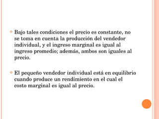 Bajo tales condiciones el precio es constante, no se toma en cuenta la producción del vendedor individual, y el ingreso marginal es igual al ingreso promedio; además, ambos son iguales al precio. El pequeño vendedor individual está en equilibrio cuando produce un rendimiento en el cual el costo marginal es igual al precio. 