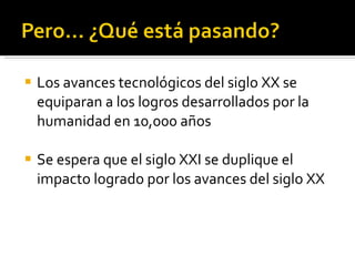 Los avances tecnológicos del siglo XX se equiparan a los logros desarrollados por la humanidad en 10,000 años Se espera que el siglo XXI se duplique el impacto logrado por los avances del siglo XX 