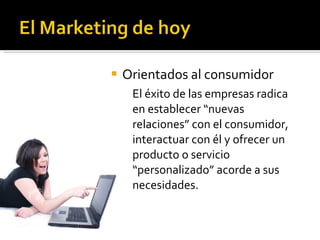 Orientados al consumidor El éxito de las empresas radica en establecer “nuevas relaciones” con el consumidor, interactuar con él y ofrecer un producto o servicio “personalizado” acorde a sus necesidades. 