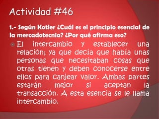 Actividad #461.- Según Kotler ¿Cuál es el principio esencial de la mercadotecnia? ¿Por qué afirma eso?El intercambio y establecer una relación; ya que decía que había unas personas que necesitaban cosas que otras tienen y deben conocerse entre ellos para canjear valor. Ambas partes estarán mejor si aceptan la transacción. A esta esencia se le llama intercambio.