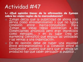 Actividad #47 1.- ¿Qué opinión tienes de la afirmación de Zyman sobre las viejas reglas de la mercadotecnia?Zyman decía que la publicidad de ahora solo servía como entretenimiento y que no había conexión entre marca-consumidor. Para Zyman las viejas reglas favorecían a los comerciantes artísticos pero eran imprecisos como mensajes… y en su lugar crea un marketing científico que empuja las utilidades y las ventas a una organización. En mi opinión debe de haber una equidad entre entretenimiento y la conexión entre el consumidor , puesto que para que se venda un producto hay que saber persuadir al publico .