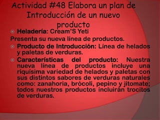 Actividad #48 Elabora un plan de Introducción de un nuevo productoHeladería: Cream’S Yeti Presenta su nueva línea de productos.Producto de Introducción: Línea de helados y paletas de verduras.Características del producto: Nuestra nueva línea de productos incluye una riquísima variedad de helados y paletas con sus distintos sabores de verduras naturales como: zanahoria, brócoli, pepino y jitomate; todos nuestros productos incluirán trocitos de verduras. 